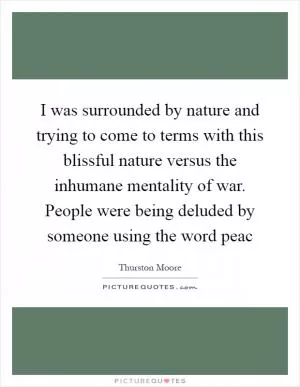 I was surrounded by nature and trying to come to terms with this blissful nature versus the inhumane mentality of war. People were being deluded by someone using the word peac Picture Quote #1