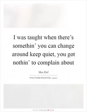 I was taught when there’s somethin’ you can change around keep quiet, you got nothin’ to complain about Picture Quote #1