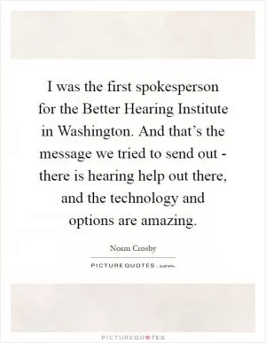 I was the first spokesperson for the Better Hearing Institute in Washington. And that’s the message we tried to send out - there is hearing help out there, and the technology and options are amazing Picture Quote #1