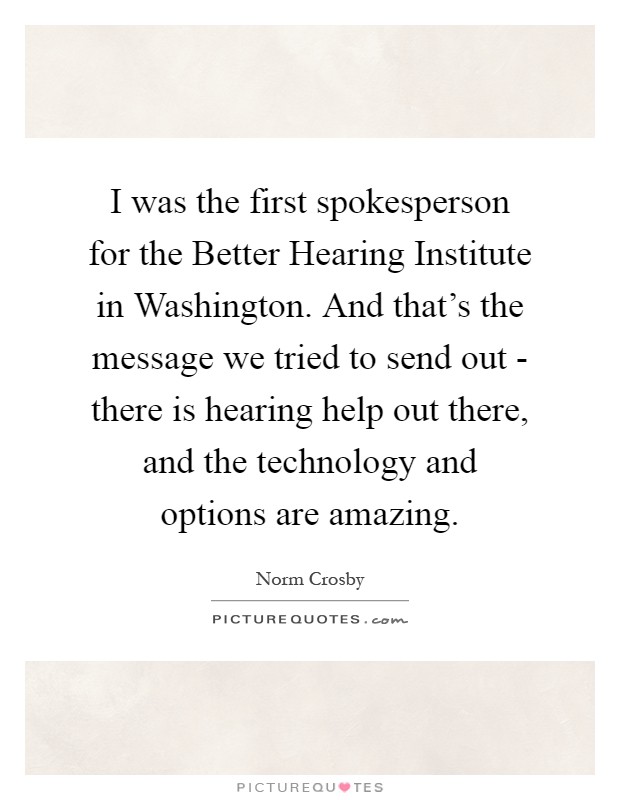 I was the first spokesperson for the Better Hearing Institute in Washington. And that's the message we tried to send out - there is hearing help out there, and the technology and options are amazing Picture Quote #1