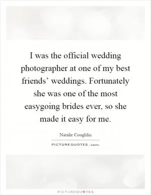 I was the official wedding photographer at one of my best friends’ weddings. Fortunately she was one of the most easygoing brides ever, so she made it easy for me Picture Quote #1