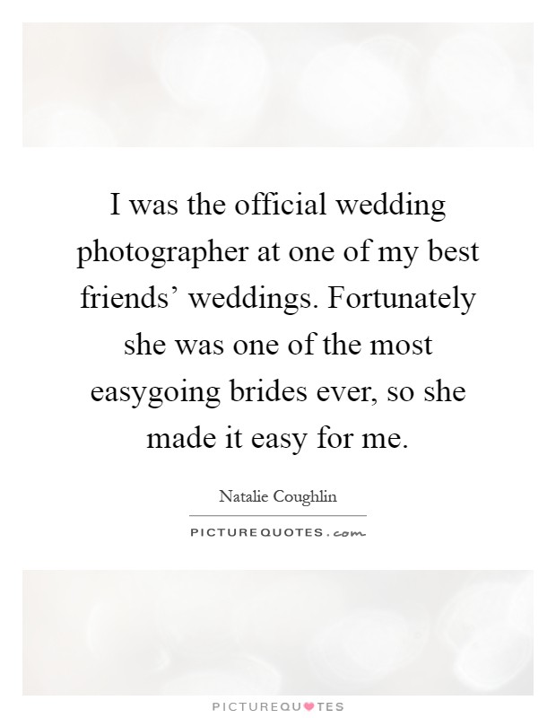 I was the official wedding photographer at one of my best friends' weddings. Fortunately she was one of the most easygoing brides ever, so she made it easy for me Picture Quote #1