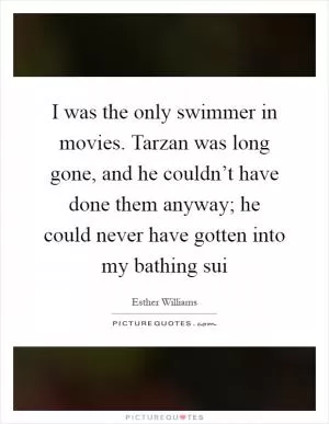 I was the only swimmer in movies. Tarzan was long gone, and he couldn’t have done them anyway; he could never have gotten into my bathing sui Picture Quote #1