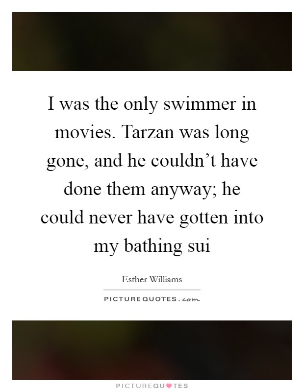 I was the only swimmer in movies. Tarzan was long gone, and he couldn't have done them anyway; he could never have gotten into my bathing sui Picture Quote #1