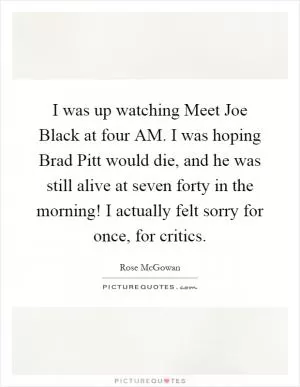I was up watching Meet Joe Black at four AM. I was hoping Brad Pitt would die, and he was still alive at seven forty in the morning! I actually felt sorry for once, for critics Picture Quote #1