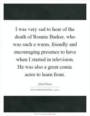 I was very sad to hear of the death of Ronnie Barker, who was such a warm, friendly and encouraging presence to have when I started in television. He was also a great comic actor to learn from Picture Quote #1