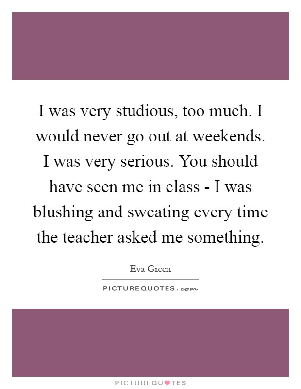 I was very studious, too much. I would never go out at weekends. I was very serious. You should have seen me in class - I was blushing and sweating every time the teacher asked me something Picture Quote #1