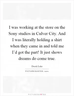 I was working at the store on the Sony studios in Culver City. And I was literally holding a shirt when they came in and told me I’d got the part! It just shows dreams do come true Picture Quote #1