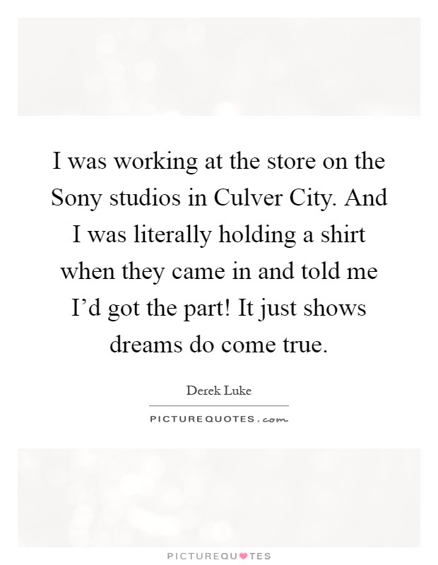 I was working at the store on the Sony studios in Culver City. And I was literally holding a shirt when they came in and told me I'd got the part! It just shows dreams do come true Picture Quote #1
