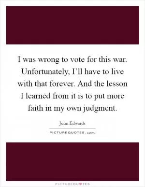 I was wrong to vote for this war. Unfortunately, I’ll have to live with that forever. And the lesson I learned from it is to put more faith in my own judgment Picture Quote #1