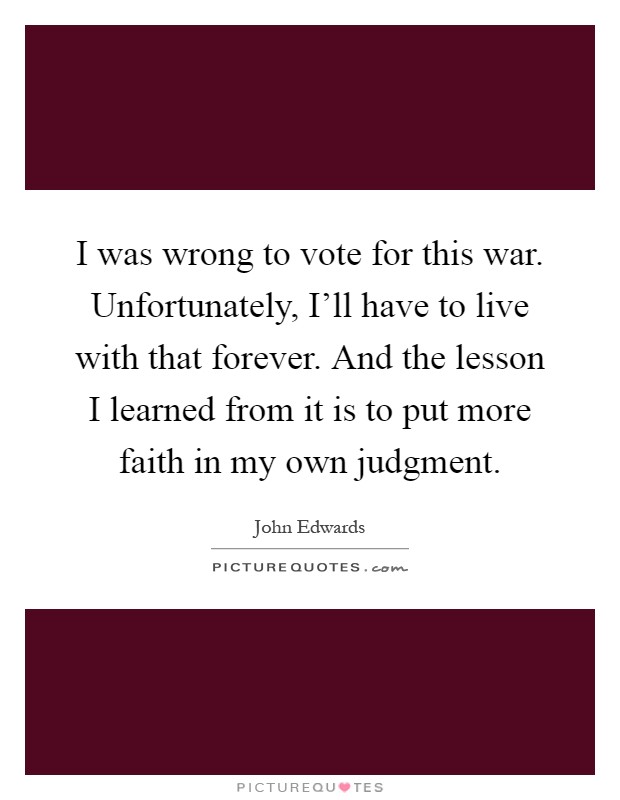 I was wrong to vote for this war. Unfortunately, I'll have to live with that forever. And the lesson I learned from it is to put more faith in my own judgment Picture Quote #1
