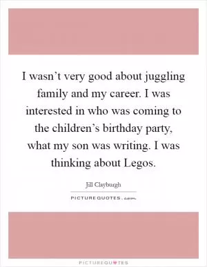 I wasn’t very good about juggling family and my career. I was interested in who was coming to the children’s birthday party, what my son was writing. I was thinking about Legos Picture Quote #1