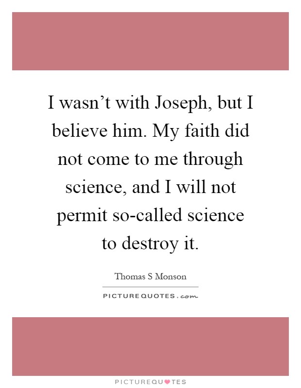 I wasn't with Joseph, but I believe him. My faith did not come to me through science, and I will not permit so-called science to destroy it Picture Quote #1