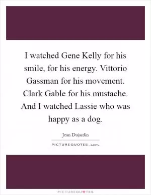 I watched Gene Kelly for his smile, for his energy. Vittorio Gassman for his movement. Clark Gable for his mustache. And I watched Lassie who was happy as a dog Picture Quote #1