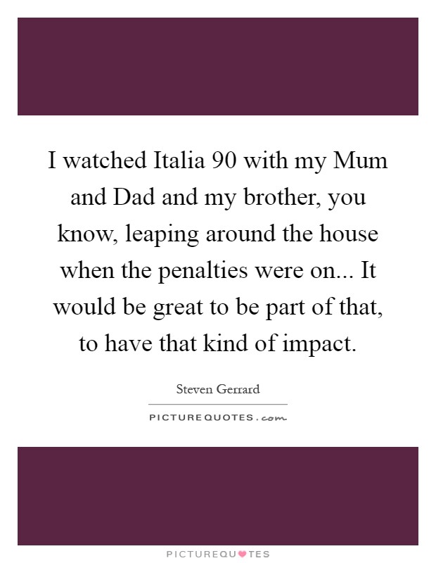 I watched Italia  90 with my Mum and Dad and my brother, you know, leaping around the house when the penalties were on... It would be great to be part of that, to have that kind of impact Picture Quote #1