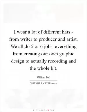 I wear a lot of different hats - from writer to producer and artist. We all do 5 or 6 jobs, everything from creating our own graphic design to actually recording and the whole bit Picture Quote #1