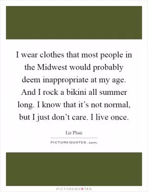 I wear clothes that most people in the Midwest would probably deem inappropriate at my age. And I rock a bikini all summer long. I know that it’s not normal, but I just don’t care. I live once Picture Quote #1