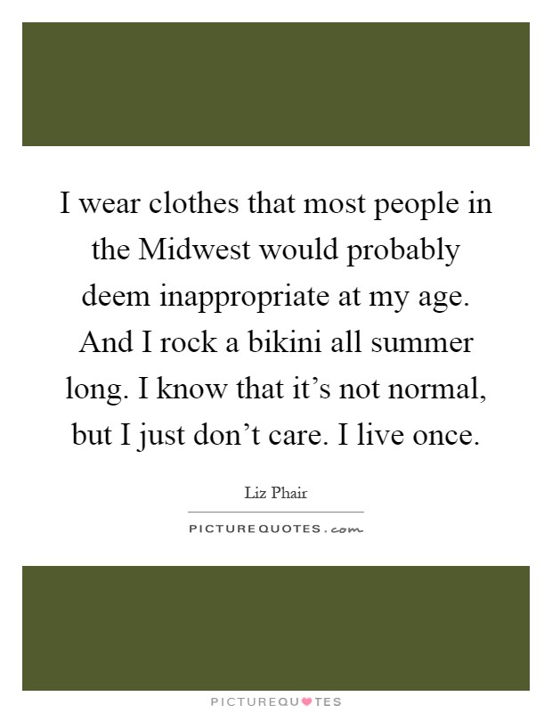 I wear clothes that most people in the Midwest would probably deem inappropriate at my age. And I rock a bikini all summer long. I know that it's not normal, but I just don't care. I live once Picture Quote #1