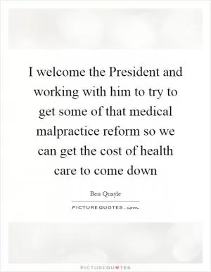 I welcome the President and working with him to try to get some of that medical malpractice reform so we can get the cost of health care to come down Picture Quote #1