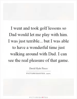 I went and took golf lessons so Dad would let me play with him. I was just terrible... but I was able to have a wonderful time just walking around with Dad. I can see the real pleasure of that game Picture Quote #1
