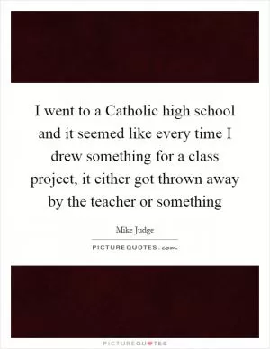 I went to a Catholic high school and it seemed like every time I drew something for a class project, it either got thrown away by the teacher or something Picture Quote #1