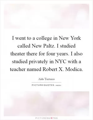 I went to a college in New York called New Paltz. I studied theater there for four years. I also studied privately in NYC with a teacher named Robert X. Modica Picture Quote #1