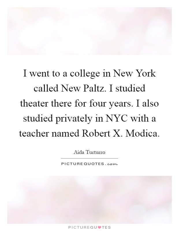 I went to a college in New York called New Paltz. I studied theater there for four years. I also studied privately in NYC with a teacher named Robert X. Modica Picture Quote #1