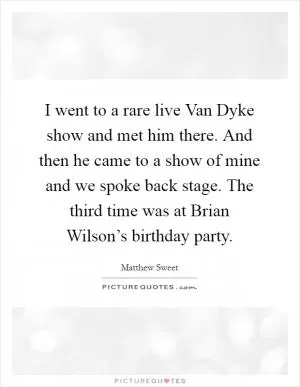 I went to a rare live Van Dyke show and met him there. And then he came to a show of mine and we spoke back stage. The third time was at Brian Wilson’s birthday party Picture Quote #1