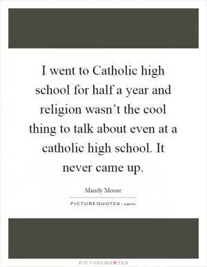 I went to Catholic high school for half a year and religion wasn’t the cool thing to talk about even at a catholic high school. It never came up Picture Quote #1