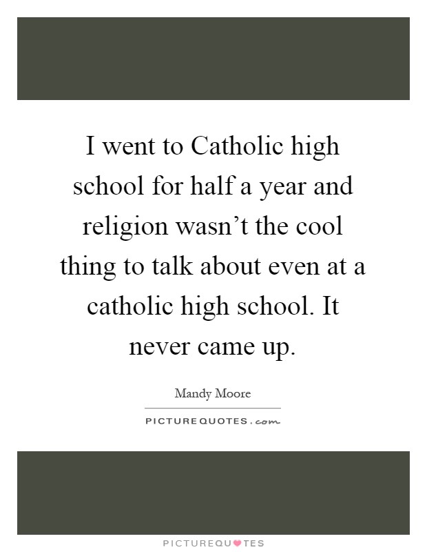 I went to Catholic high school for half a year and religion wasn't the cool thing to talk about even at a catholic high school. It never came up Picture Quote #1