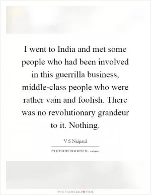 I went to India and met some people who had been involved in this guerrilla business, middle-class people who were rather vain and foolish. There was no revolutionary grandeur to it. Nothing Picture Quote #1