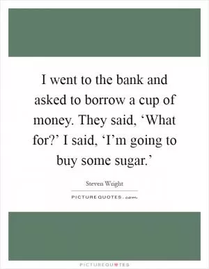 I went to the bank and asked to borrow a cup of money. They said, ‘What for?’ I said, ‘I’m going to buy some sugar.’ Picture Quote #1