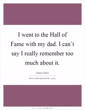 I went to the Hall of Fame with my dad. I can’t say I really remember too much about it Picture Quote #1
