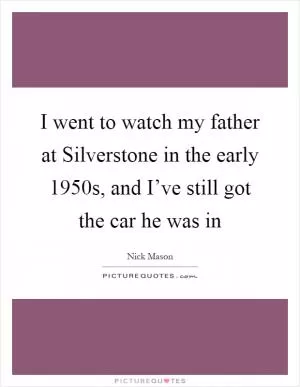 I went to watch my father at Silverstone in the early 1950s, and I’ve still got the car he was in Picture Quote #1
