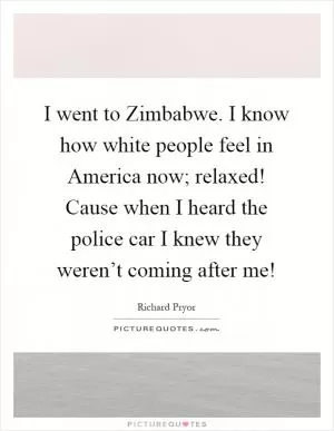 I went to Zimbabwe. I know how white people feel in America now; relaxed! Cause when I heard the police car I knew they weren’t coming after me! Picture Quote #1