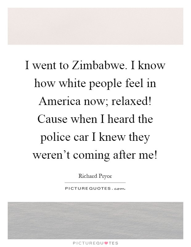 I went to Zimbabwe. I know how white people feel in America now; relaxed! Cause when I heard the police car I knew they weren't coming after me! Picture Quote #1