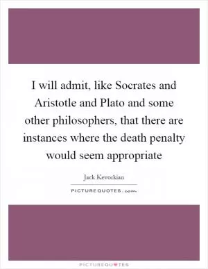 I will admit, like Socrates and Aristotle and Plato and some other philosophers, that there are instances where the death penalty would seem appropriate Picture Quote #1