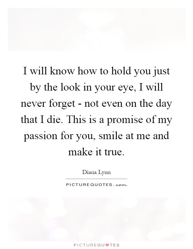 I will know how to hold you just by the look in your eye, I will never forget - not even on the day that I die. This is a promise of my passion for you, smile at me and make it true Picture Quote #1