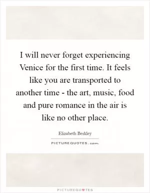 I will never forget experiencing Venice for the first time. It feels like you are transported to another time - the art, music, food and pure romance in the air is like no other place Picture Quote #1