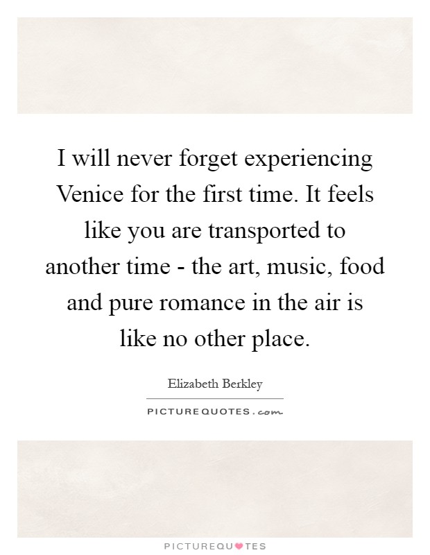 I will never forget experiencing Venice for the first time. It feels like you are transported to another time - the art, music, food and pure romance in the air is like no other place Picture Quote #1