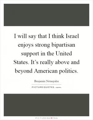 I will say that I think Israel enjoys strong bipartisan support in the United States. It’s really above and beyond American politics Picture Quote #1