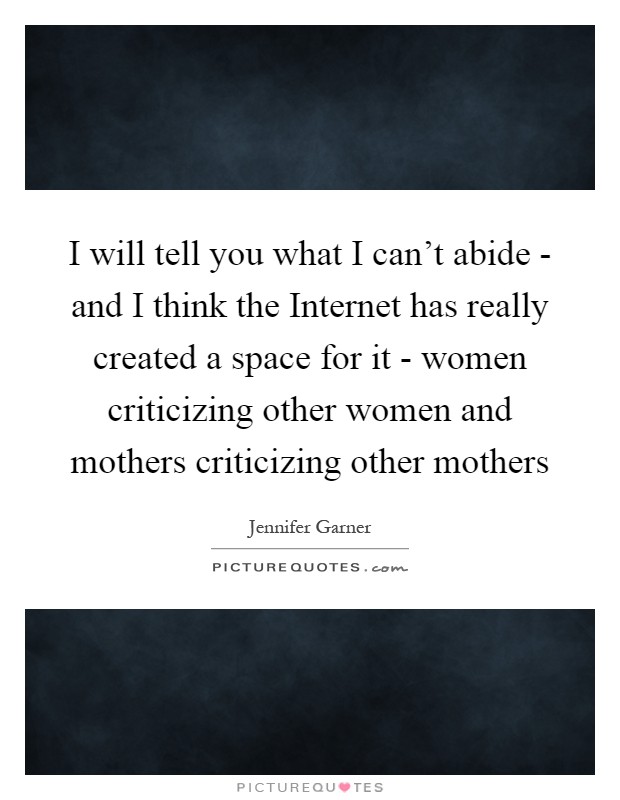 I will tell you what I can't abide - and I think the Internet has really created a space for it - women criticizing other women and mothers criticizing other mothers Picture Quote #1