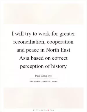 I will try to work for greater reconciliation, cooperation and peace in North East Asia based on correct perception of history Picture Quote #1