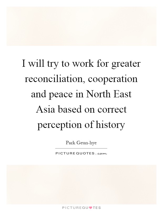 I will try to work for greater reconciliation, cooperation and peace in North East Asia based on correct perception of history Picture Quote #1