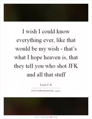 I wish I could know everything ever, like that would be my wish - that’s what I hope heaven is, that they tell you who shot JFK and all that stuff Picture Quote #1