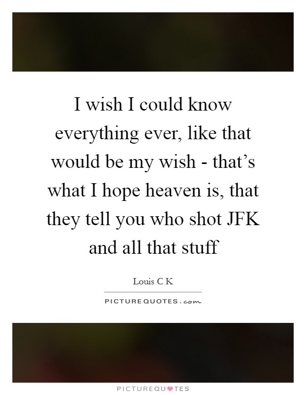 I wish I could know everything ever, like that would be my wish - that's what I hope heaven is, that they tell you who shot JFK and all that stuff Picture Quote #1