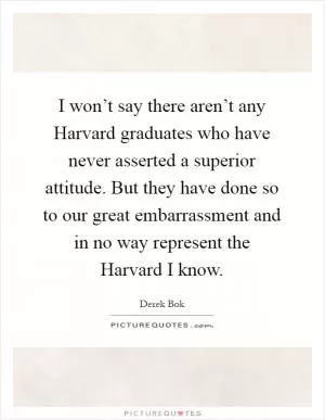 I won’t say there aren’t any Harvard graduates who have never asserted a superior attitude. But they have done so to our great embarrassment and in no way represent the Harvard I know Picture Quote #1