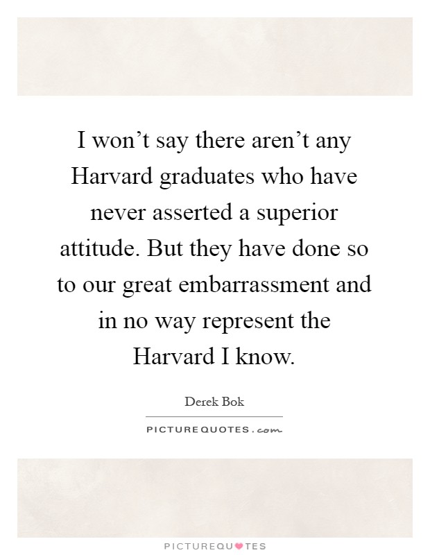 I won't say there aren't any Harvard graduates who have never asserted a superior attitude. But they have done so to our great embarrassment and in no way represent the Harvard I know Picture Quote #1
