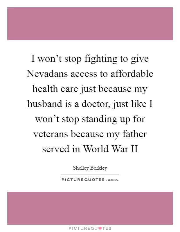 I won't stop fighting to give Nevadans access to affordable health care just because my husband is a doctor, just like I won't stop standing up for veterans because my father served in World War II Picture Quote #1