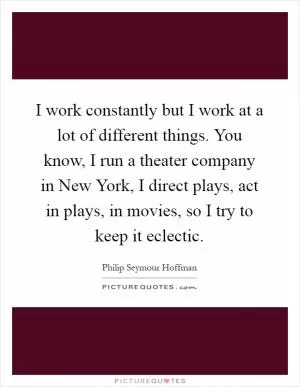 I work constantly but I work at a lot of different things. You know, I run a theater company in New York, I direct plays, act in plays, in movies, so I try to keep it eclectic Picture Quote #1
